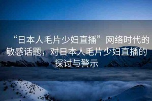 “日本人毛片少婦直播”網(wǎng)絡時代的敏感話題，對日本人毛片少婦直播的探討與警示