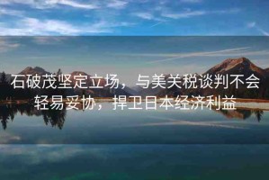 石破茂堅定立場，與美關(guān)稅談判不會輕易妥協(xié)，捍衛(wèi)日本經(jīng)濟(jì)利益