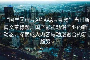 “國產(chǎn)?婬片A片AAA片動(dòng)漫”當(dāng)日新聞文章標(biāo)題，國產(chǎn)影視動(dòng)漫產(chǎn)業(yè)的新動(dòng)態(tài)，探索成人內(nèi)容與動(dòng)漫融合的新趨勢