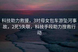 科技助力救援，3對母女包車游墜河事故，2死5失聯(lián)，科技手段助力搜救行動
