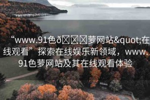 “www.91色??蘿網(wǎng)站"在線(xiàn)觀看”探索在線(xiàn)娛樂(lè)新領(lǐng)域，www.91色蘿網(wǎng)站及其在線(xiàn)觀看體驗(yàn)