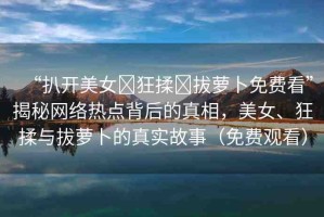 “扒開美女?狂揉?拔蘿卜免費看”揭秘網(wǎng)絡(luò)熱點背后的真相，美女、狂揉與拔蘿卜的真實故事（免費觀看）