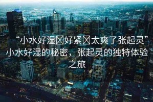 “小水好濕?好緊?太爽了張起靈”小水好濕的秘密，張起靈的獨(dú)特體驗(yàn)之旅