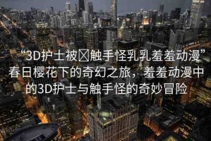 “3D護士被?觸手怪乳乳羞羞動漫”春日櫻花下的奇幻之旅，羞羞動漫中的3D護士與觸手怪的奇妙冒險