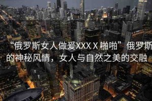 “俄羅斯女人做爰XXXⅩ啪啪”俄羅斯的神秘風(fēng)情，女人與自然之美的交融
