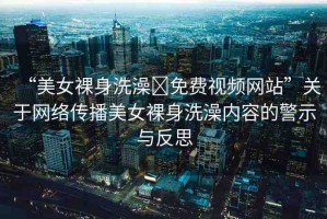 “美女裸身洗澡?免費視頻網(wǎng)站”關于網(wǎng)絡傳播美女裸身洗澡內(nèi)容的警示與反思