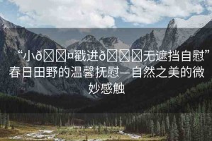 “小??戳進??無遮擋自慰”春日田野的溫馨撫慰—自然之美的微妙感觸