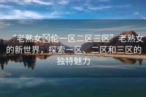 “老熟女亂倫一區(qū)二區(qū)三區(qū)”老熟女的新世界，探索一區(qū)、二區(qū)和三區(qū)的獨(dú)特魅力