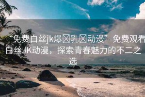 “免費白絲jk爆?乳?動漫”免費觀看白絲JK動漫，探索青春魅力的不二之選