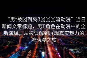 “男t被?到爽??流動(dòng)漫”當(dāng)日新聞文章標(biāo)題，男T角色在動(dòng)漫中的全新演繹，從被誤解到展現(xiàn)真實(shí)魅力的流動(dòng)漫之旅