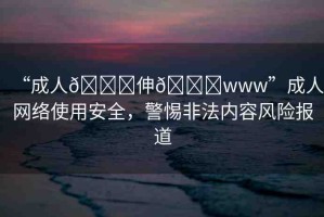 “成人??伸??www”成人網(wǎng)絡(luò)使用安全，警惕非法內(nèi)容風險報道