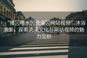 “爆?噴水?洗澡?網(wǎng)站視頻”沐浴清泉，探索洗澡文化與網(wǎng)站視頻的魅力交織