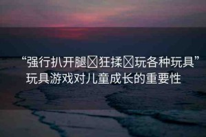 “強行扒開腿?狂揉?玩各種玩具”玩具游戲對兒童成長的重要性