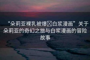 “朵莉亞裸乳被爆?白漿漫畫”關(guān)于朵莉亞的奇幻之旅與白漿漫畫的冒險(xiǎn)故事