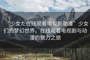 “少女た在線觀看電視劇動漫”少女們的夢幻世界，在線觀看電視劇與動漫的魅力之旅