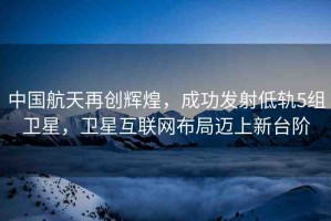 中國航天再創(chuàng)輝煌，成功發(fā)射低軌5組衛(wèi)星，衛(wèi)星互聯(lián)網(wǎng)布局邁上新臺階