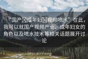 “國產(chǎn)?成年婦?視頻噴水”在此，我可以就國產(chǎn)視頻產(chǎn)業(yè)、成年婦女的角色以及噴水技術(shù)等相關(guān)話題展開討論