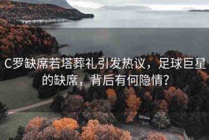 C羅缺席若塔葬禮引發(fā)熱議，足球巨星的缺席，背后有何隱情？