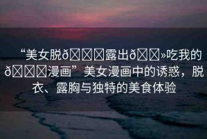 “美女脫??露出??吃我的??漫畫”美女漫畫中的誘惑，脫衣、露胸與獨(dú)特的美食體驗(yàn)