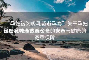 “孕婦被?吸乳戴避孕套”關(guān)于孕婦被吸乳戴避孕套資訊的文章
孕婦被吸乳戴避孕套，安全與健康的雙重保障