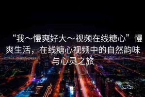 “我～慢爽好大～視頻在線糖心”慢爽生活，在線糖心視頻中的自然韻味與心靈之旅