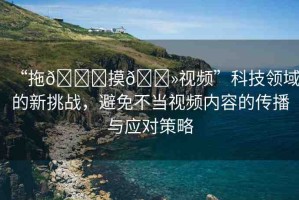 “拖??摸??視頻”科技領(lǐng)域的新挑戰(zhàn)，避免不當(dāng)視頻內(nèi)容的傳播與應(yīng)對策略