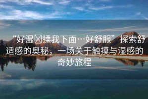 “好濕?揉我下面…好舒服”探索舒適感的奧秘，一場(chǎng)關(guān)于觸摸與濕感的奇妙旅程