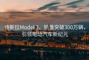 特斯拉Model 3，銷量突破300萬輛，引領(lǐng)電動汽車新紀(jì)元