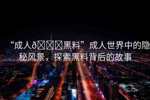 “成人??黑料”成人世界中的隱秘風(fēng)景，探索黑料背后的故事