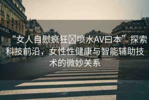 “女人自慰瘋狂?噴水AV曰本”探索科技前沿，女性性健康與智能輔助技術(shù)的微妙關(guān)系