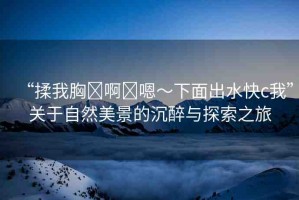 “揉我胸?啊?嗯～下面出水快c我”關(guān)于自然美景的沉醉與探索之旅