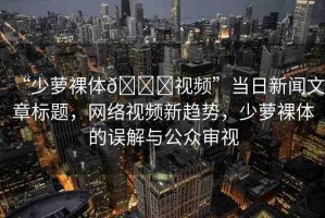 “少蘿裸體??視頻”當(dāng)日新聞文章標(biāo)題，網(wǎng)絡(luò)視頻新趨勢，少蘿裸體的誤解與公眾審視