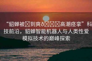 “貂蟬被?到爽??高潮痙攣”科技前沿，貂蟬智能機(jī)器人與人類(lèi)性愛(ài)模擬技術(shù)的巔峰探索