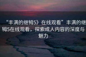 “豐滿的繼牳5》在線觀看”豐滿的繼牳5在線觀看，探索成人內(nèi)容的深度與魅力