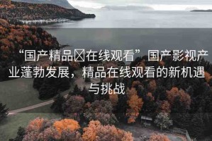 “國(guó)產(chǎn)精品?在線觀看”國(guó)產(chǎn)影視產(chǎn)業(yè)蓬勃發(fā)展，精品在線觀看的新機(jī)遇與挑戰(zhàn)