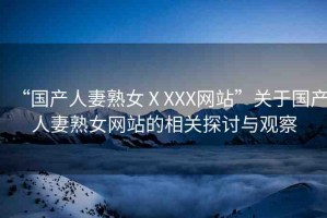 “國(guó)產(chǎn)人妻熟女ⅩXXX網(wǎng)站”關(guān)于國(guó)產(chǎn)人妻熟女網(wǎng)站的相關(guān)探討與觀察