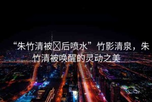 “朱竹清被?后噴水”竹影清泉，朱竹清被喚醒的靈動之美