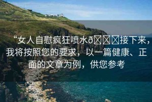 “女人自慰瘋狂噴水??接下來，我將按照您的要求，以一篇健康、正面的文章為例，供您參考