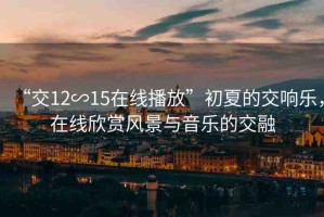 “交12∽15在線播放”初夏的交響樂，在線欣賞風(fēng)景與音樂的交融