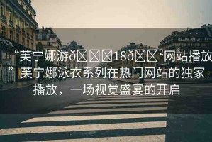 “芙寧娜游??18??網(wǎng)站播放”芙寧娜泳衣系列在熱門網(wǎng)站的獨家播放，一場視覺盛宴的開啟