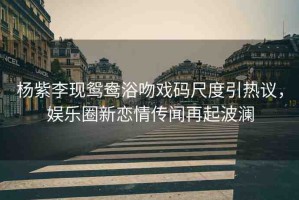 楊紫李現(xiàn)鴛鴦浴吻戲碼尺度引熱議，娛樂(lè)圈新戀情傳聞再起波瀾