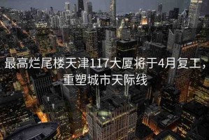 最高爛尾樓天津117大廈將于4月復(fù)工，重塑城市天際線