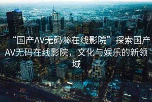 “國(guó)產(chǎn)AV無(wú)碼秘在線影院”探索國(guó)產(chǎn)AV無(wú)碼在線影院，文化與娛樂(lè)的新領(lǐng)域