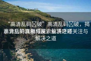 “高清亂碼?破”高清亂碼?破，揭示背后的真相與探索解決之道
高清亂碼現(xiàn)象頻發(fā)，業(yè)界呼吁關(guān)注與解決之道