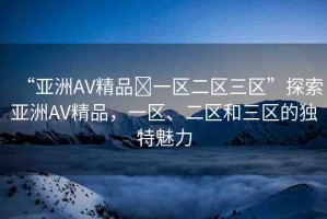 “亞洲AV精品?一區(qū)二區(qū)三區(qū)”探索亞洲AV精品，一區(qū)、二區(qū)和三區(qū)的獨(dú)特魅力