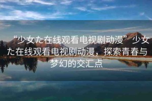 “少女た在線觀看電視劇動漫”少女た在線觀看電視劇動漫，探索青春與夢幻的交匯點