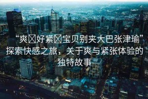 “爽?好緊?寶貝別夾大巴張津瑜”探索快感之旅，關(guān)于爽與緊張體驗的獨(dú)特故事