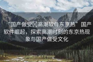 “國產(chǎn)做受?高潮軟件東京熱”國產(chǎn)軟件崛起，探索高潮時刻的東京熱現(xiàn)象與國產(chǎn)做受文化