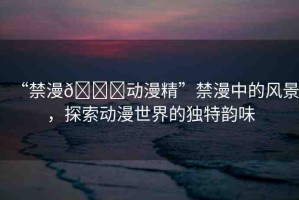 “禁漫??動漫精”禁漫中的風(fēng)景，探索動漫世界的獨特韻味