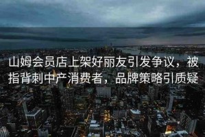山姆會員店上架好麗友引發(fā)爭議，被指背刺中產(chǎn)消費(fèi)者，品牌策略引質(zhì)疑